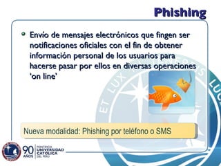 Phishing Envío de mensajes electrónicos que fingen ser notificaciones oficiales con el fin de obtener información personal de los usuarios para hacerse pasar por ellos en diversas operaciones ‘on line’ Nueva modalidad: Phishing por teléfono o SMS 