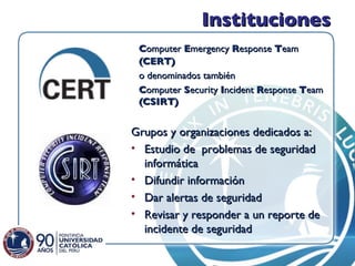 Instituciones C omputer  E mergency  R esponse  T eam  (CERT)  o denominados también  C omputer  S ecurity  I ncident  R esponse  T eam  (CSIRT) Grupos y organizaciones dedicados a: Estudio de  problemas de seguridad informática Difundir información Dar alertas de seguridad Revisar y responder a un reporte de incidente de seguridad 