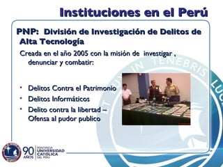 Instituciones en el Perú PNP:  División de Investigación de Delitos de Alta Tecnología  Creada en el año 2005 con la misión de  investigar , denunciar y combatir:  Delitos Contra el Patrimonio Delitos Informáticos Delito contra la libertad – Ofensa al pudor publico  