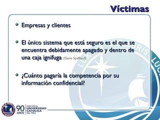 Víctimas Empresas y clientes El único sistema que está seguro es el que se encuentra debidamente apagado y dentro de una caja ignifuga  (Gene Spafford) ¿Cuánto pagaría la competencia por su información confidencial? 