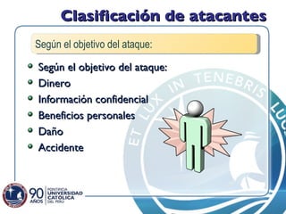 Clasificación de atacantes Según el objetivo del ataque: Dinero Información confidencial Beneficios personales Daño Accidente Según el objetivo del ataque: 