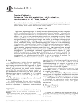 Designation: G 177 – 03
Standard Tables for
Reference Solar Ultraviolet Spectral Distributions:
Hemispherical on 37° Tilted Surface1
This standard is issued under the fixed designation G 177; the number immediately following the designation indicates the year of
original adoption or, in the case of revision, the year of last revision. A number in parentheses indicates the year of last reapproval. A
superscript epsilon (e) indicates an editorial change since the last revision or reapproval.
INTRODUCTION
These tables of solar ultraviolet (UV) spectral irradiance values have been developed to meet the
need for a standard ultraviolet reference spectral energy distribution to be used as a reference for the
upper limit of ultraviolet radiation in the outdoor weathering of materials and related indoor exposure
studies. A wide variety of solar spectral energy distributions occur in the natural environment and are
simulated by artificial sources during product, material, or component testing. To compare the relative
optical performance of spectrally sensitive products, or to compare the performance of products before
and after being subjected to weathering or other exposure conditions, a reference standard solar
spectral distribution is required. These tables were prepared using version 2.9.2 of the Simple Model
of the Atmospheric Radiative Transfer of Sunshine (SMARTS2) atmospheric transmission code (1,2).2
SMARTS2 uses empirical parameterizations of version 4.0 of the Air Force Geophysical Laboratory
(AFGL) Moderate Resolution Transmission model, MODTRAN (3,4). An extraterrestrial spectrum
differing only slightly from the extraterrestrial spectrum in ASTM E 490 is used to calculate the
resultant spectra. The hemispherical (2p steradian acceptance angle) spectral irradiance on a panel
tilted 37° (average latitude of the contiguous United States) to the horizontal is tabulated. The
wavelength range for the spectra extends from 280 to 400 nm, with uniform wavelength intervals. The
input parameters used in conjunction with SMARTS2 for each set of conditions are tabulated. The
SMARTS2 model and documentation are available as an adjunct to this standard.
1. Scope
1.1 The table provides a standard ultraviolet spectral irradi-
ance distribution that maybe employed as a guide against
which manufactured ultraviolet light sources may be judged
when applied to indoor exposure testing. The table provides a
reference for comparison with natural sunlight ultraviolet
spectral data. The ultraviolet reference spectral irradiance is
providded for the wavelength range from 280 to 400 nm. The
wavelength region selected is comprised of the UV-A spectral
region from 320 to 400 nm and the UV-B region from 280 to
320 nm.
1.2 The table defines a single ultraviolet solar spectral
irradiance distribution:
1.2.1 Total hemispherical ultraviolet solar spectral irradi-
ance (consisting of combined direct and diffuse components)
incident on a sun-facing, 37° tilted surface in the wavelength
region from 280 to 400 nm for air mass 1.05, at an elevation of
2 km (2000 m) above sea level for the United States Standard
Atmosphere profile for 1976 (USSA 1976), excepting for the
ozone content which is specified as 0.30 atmosphere-
centimeters (atm-cm) equivalent thichkness.
1.3 The data contained in these tables were generated using
the SMARTS2 Version 2.9.2 atmospheric transmission model
developed by Gueymard (1,2).
1.4 The climatic, atmospheric and geometric parameters
selected reflect the conditions to provide a realistic maximum
ultraviolet exposure under representative clear sky conditions.
1.5 The availability of the SMARTS2 model (as an adjunct
to this standard) used to generate the standard spectra allows
users to evaluate spectral differences relative to the spectra
specified here.
2. Referenced Documents
2.1 ASTM Standards: 3
1
These tables are under the jurisdiction of ASTM Committee G03 on Weathering
and Durability and is the direct responsibility of Subcommittee G03.09 on
Radiometry.
Current edition approved Sept. 10, 2003. Published November 2003.
2
The boldface numbers in parentheses refer to the list of references at the end of
this standard.
3
For referenced ASTM standards, visit the ASTM website, www.astm.org, or
contact ASTM Customer Service at service@astm.org. For Annual Book of ASTM
Standards volume Information, refer to the standard’s Document Summary Page on
the ASTM website.
1
Copyright © ASTM International, 100 Barr Harbor Drive, PO Box C700, West Conshohocken, PA 19428-2959, United States.
 