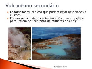    Fenómenos vulcânicos que podem estar associados a
    vulcões.
   Podem ser registados antes ou após uma erupção e
    perdurarem por centenas de milhares de anos;




                                Nuno Correia 10/11
 