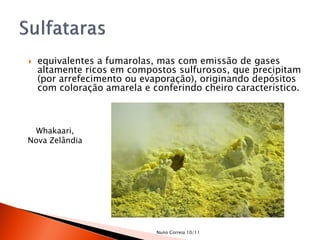    equivalentes a fumarolas, mas com emissão de gases
    altamente ricos em compostos sulfurosos, que precipitam
    (por arrefecimento ou evaporação), originando depósitos
    com coloração amarela e conferindo cheiro característico.



  Whakaari,
Nova Zelândia




                             Nuno Correia 10/11
 