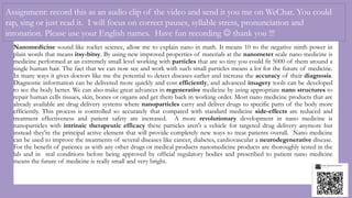 Assignment: record this as an audio clip of the video and send it you me on WeChat. You could
rap, sing or just read it. I will focus on correct pauses, syllable stress, pronunciation and
intonation. Please use your English names. Have fun recording  thank you !!!
Nanomedicine sound like rocket science, allow me to explain nano in math. It means 10 to the negative ninth power in
plain words that means itsy-bitsy. By using new improved properties of materials at the nanometer scale nano medicine is
medicine performed at an extremely small level working with particles that are so tiny you could fit 5000 of them around a
single human hair. The fact that we can now see and work with such small particles means a lot for the future of medicine.
In many ways it gives doctors like me the potential to detect diseases earlier and increase the accuracy of their diagnosis.
Diagnostic information can be delivered more quickly and cost efficiently, and advanced imagery tools can be developed
to see the body better. We can also make great advances in regenerative medicine by using appropriate nano structures to
repair human cells tissues, skin, bones or organs and get them back in working order. Most nano medicine products that are
already available are drug delivery systems where nanoparticles carry and deliver drugs to specific parts of the body more
efficiently. This process is controlled so accurately that compared with standard medicine side-effects are reduced and
treatment effectiveness and patient safety are increased. A more revolutionary development in nano medicine is
nanoparticles with intrinsic therapeutic efficacy these particles aren't a vehicle for targeted drug delivery anymore but
instead they're the principal active element that will provide completely new ways to treat patients overall. Nano medicine
can be used to improve the treatments of several diseases like cancer, diabetes, cardiovascular a neurodegenerative disease.
For the benefit of patience as with any other drugs or medical products nanomedicine products are thoroughly tested in the
lab and in real conditions before being approved by official regulatory bodies and prescribed to patient nano medicine
means the future of medicine is really small and very bright.
 