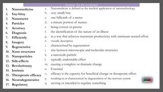 1. Nanomedicine
2. Itsy-bitsy
3. Nanometer
4. Particles
5. Accuracy
6. Diagnosis
7. Efficiently
8. Imagery
9. Regenerative
10. Nano structures
11. Nanoparticles
12. Side-effects
13. Revolutionary
14. Intrinsic
15. Therapeutic efficacy
16. Neurodegenerative
17. Regulatory
a. Nanomedicine is defined as the medical application of nanotechnology
b. very small/tiny
c. one billionth of a meter
d. a minute portion of matter.
e. being correct or precise
f. the identification of the nature of an illness
g. in a way that achieves maximum productivity with minimum wasted effort
h. visually descriptive
i. characterized by regeneration
j. size between microscopic and molecular structures
k. a nanoscale particle
l. typically undesirable effect
m. causing a complete or dramatic change
n. Essential
o. efficacy is the capacity for beneficial change or therapeutic effect
p. resulting in or characterized by degeneration of the nervous system
q. serving or intended to regulate something
Answers for the vocabulary
 