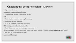 Checking for comprehension : Answers
◦ Explain nano in math.
It means 10 to the negative ninth power
◦ How many can fit on to a single strand of hair?
5000
◦ What is the importance of detecting disease early?
It can increase accurate diagnosis
◦ What are nanoparticle able to do these days?
Deliver drugs to specific parts of the body.
◦ Which diseases can nano medicine improve treatment to?
Nano medicine can improve treatment to diseases like cancer, diabetes, cardiovascular a neurodegenerative disease.
◦ How does the future of medicine look?
It looks small but bright
 