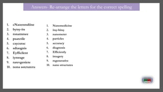 1. cNaoenmdiine
2. bytsy-its
3. ronatnmee
4. psarctile
5. caycurac
6. sdiaognis
7. Eyfficilent
8. iymrage
9. rarevgeniete
10. nona sstctureru
1. Nanomedicine
2. itsy-bitsy
3. nanometer
4. particles
5. accuracy
6. diagnosis
7. Efficiently
8. imagery
9. regenerative
10. nano structures
Answers- Re-arrange the letters for the correct spelling
 