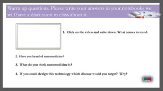 1. Click on the video and write down. What comes to mind.
Warm up questions. Please write your answers in your notebooks we
will have a discussion in class about it.
3. What do you think nanomedicine is?
4. If you could design this technology which disease would you target? Why?
2. Have you heard of nanomedicine?
 