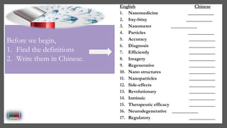 English Chinese
1. Nanomedicine ___________
2. Itsy-bitsy ___________
3. Nanometer ___________
4. Particles ___________
5. Accuracy ___________
6. Diagnosis ___________
7. Efficiently ___________
8. Imagery ___________
9. Regenerative ___________
10. Nano structures ___________
11. Nanoparticles ___________
12. Side-effects ___________
13. Revolutionary ___________
14. Intrinsic ___________
15. Therapeutic efficacy ___________
16. Neurodegenerative ___________
17. Regulatory ___________
Before we begin,
1. Find the definitions
2. Write them in Chinese.
 