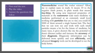 Nanomedicine sound like rocket science? Allow
me to explain nano in math. It means 10 to the
negative ninth power, in plain words that means
itsy-bitsy. By using new improved properties of
materials at the nanometer scale nano medicine is
medicine performed at an extremely small level
working with particles that are so tiny you could fit
5000 of them around a single human hair. The fact
that we can now see and work with such small
particles means a lot for the future of medicine. In
many ways, it gives doctors like me the potential to
detect diseases earlier and increase the accuracy of
their diagnosis. Diagnostic information can be
delivered more quickly and cost efficiently, and
advanced imagery tools can be developed to see the
body better.
https://www.youtube.com/watch?v=2VcNpl8-PRI
1. First read the text.
2. Play the video
3. Answer the questions that
follow
 