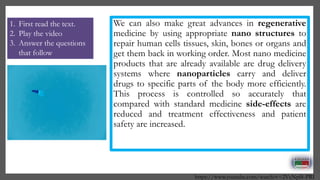 We can also make great advances in regenerative
medicine by using appropriate nano structures to
repair human cells tissues, skin, bones or organs and
get them back in working order. Most nano medicine
products that are already available are drug delivery
systems where nanoparticles carry and deliver
drugs to specific parts of the body more efficiently.
This process is controlled so accurately that
compared with standard medicine side-effects are
reduced and treatment effectiveness and patient
safety are increased.
https://www.youtube.com/watch?v=2VcNpl8-PRI
1. First read the text.
2. Play the video
3. Answer the questions
that follow
 