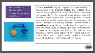 A more revolutionary development in nano medicine is
nanoparticles with intrinsic therapeutic efficacy these
particles aren't a vehicle for targeted drug delivery anymore
but instead they're the principal active element that will
provide completely new ways to treat patients. Overall,
nano medicine can be used to improve the treatments of
several diseases like cancer, diabetes, cardiovascular a
neurodegenerative disease. For the benefit of patience as
with any other drugs or medical products nanomedicine
products are thoroughly tested in the lab and in real
conditions before being approved by official regulatory
bodies and prescribed to patient nano medicine means the
future of medicine is really small and very bright.
https://www.youtube.com/watch?v=2VcNpl8-PRI
1. First read the text.
2. Play the video
3. Answer the questions
that follow
 