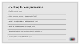 Checking for comprehension
1. Explain nano in math.
______________________________________________________________________________
2. How many can fit on to a single strand of hair?
______________________________________________________________________________
3. What is the importance of detecting disease early?
______________________________________________________________________________
4. What are nanoparticle able to do these days?
______________________________________________________________________________
5. Which diseases can nano medicine improve treatment to?
______________________________________________________________________________
6. How does the future of medicine look?
______________________________________________________________________________
 