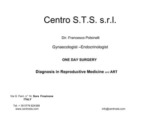 Centro S.T.S. s.r.l.
                                       Dir. Francesco Polsinelli

                                  Gynaecologist –Endocrinologist


                                       ONE DAY SURGERY


                    Diagnosis in Reproductive Medicine and ART




Via G. Ferri, n° 14, Sora Frosinone
            ITALY

  Tel. + 39 0776 824368
   www.centrosts.com                                               info@centrosts.com
 