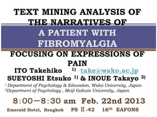 TEXT MINING ANALYSIS OF
THE NARRATIVES OF
A PATIENT WITH
FIBROMYALGIA
FOCUSING ON EXPRESSIONS OF
PAIN
1 Department of Psychology & Education, Wako University, Japan
2Department of Psychology , Meiji Gakuin University, Japan
ITO Takehiko 1) take@wako.ac.jp
SUEYOSHI Etsuko 1) & INOUE Takayo 2)
８：００－８：３０ am Feb. 22nd 2013
Emerald Hotel, Bangkok PS Ⅱ-42 16th EAFONS
 