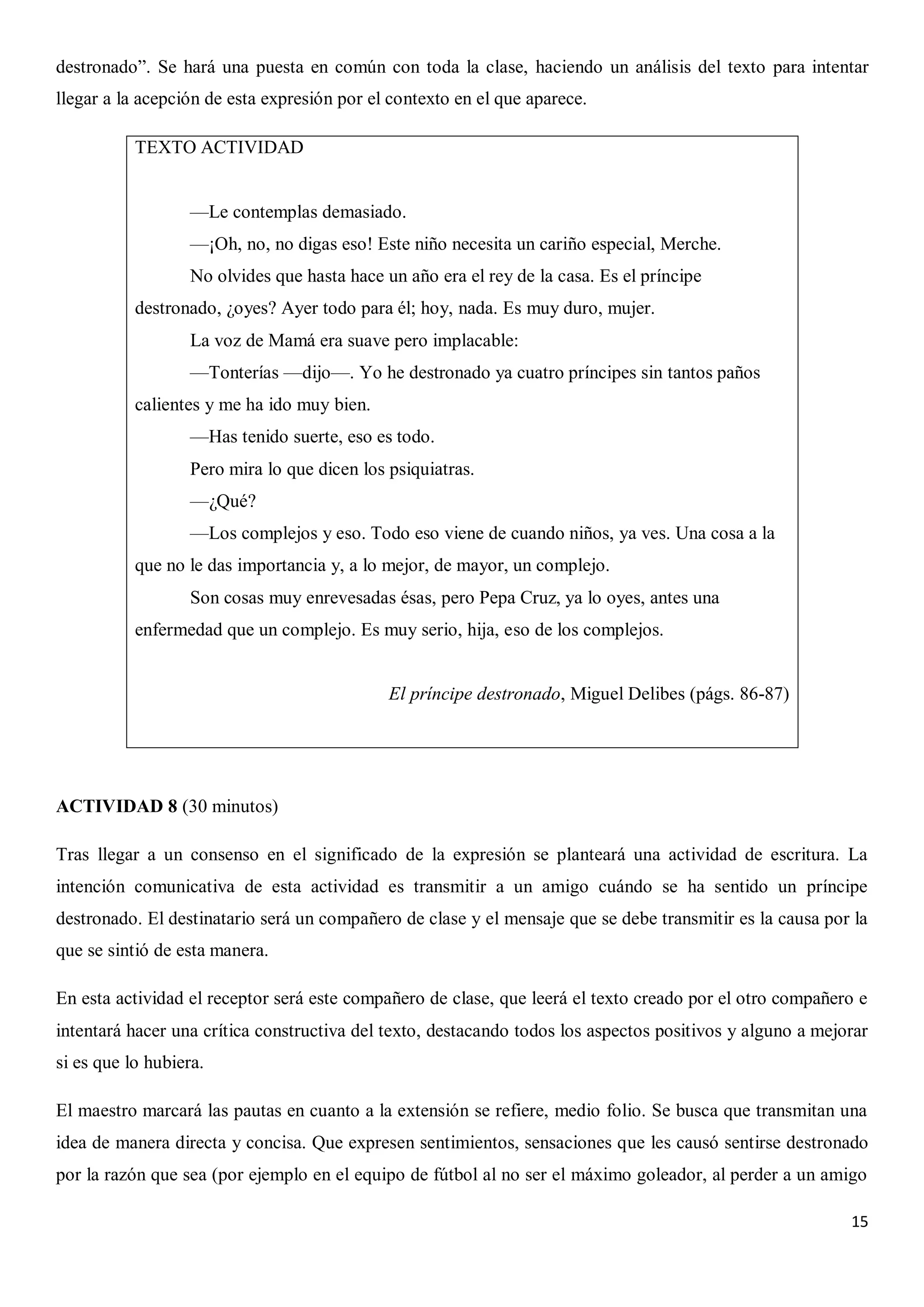 destronado”. Se hará una puesta en común con toda la clase, haciendo un análisis del texto para intentar
llegar a la acepción de esta expresión por el contexto en el que aparece.
TEXTO ACTIVIDAD
—Le contemplas demasiado.
—¡Oh, no, no digas eso! Este niño necesita un cariño especial, Merche.
No olvides que hasta hace un año era el rey de la casa. Es el príncipe
destronado, ¿oyes? Ayer todo para él; hoy, nada. Es muy duro, mujer.
La voz de Mamá era suave pero implacable:
—Tonterías —dijo—. Yo he destronado ya cuatro príncipes sin tantos paños
calientes y me ha ido muy bien.
—Has tenido suerte, eso es todo.
Pero mira lo que dicen los psiquiatras.
—¿Qué?
—Los complejos y eso. Todo eso viene de cuando niños, ya ves. Una cosa a la
que no le das importancia y, a lo mejor, de mayor, un complejo.
Son cosas muy enrevesadas ésas, pero Pepa Cruz, ya lo oyes, antes una
enfermedad que un complejo. Es muy serio, hija, eso de los complejos.

El príncipe destronado, Miguel Delibes (págs. 86-87)

ACTIVIDAD 8 (30 minutos)
Tras llegar a un consenso en el significado de la expresión se planteará una actividad de escritura. La
intención comunicativa de esta actividad es transmitir a un amigo cuándo se ha sentido un príncipe
destronado. El destinatario será un compañero de clase y el mensaje que se debe transmitir es la causa por la
que se sintió de esta manera.
En esta actividad el receptor será este compañero de clase, que leerá el texto creado por el otro compañero e
intentará hacer una crítica constructiva del texto, destacando todos los aspectos positivos y alguno a mejorar
si es que lo hubiera.
El maestro marcará las pautas en cuanto a la extensión se refiere, medio folio. Se busca que transmitan una
idea de manera directa y concisa. Que expresen sentimientos, sensaciones que les causó sentirse destronado
por la razón que sea (por ejemplo en el equipo de fútbol al no ser el máximo goleador, al perder a un amigo
15

 