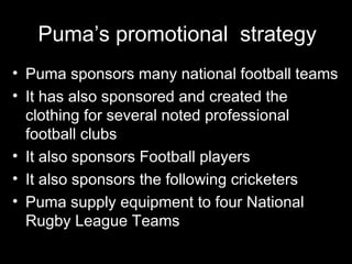 Puma’s promotional strategy
• Puma sponsors many national football teams
• It has also sponsored and created the
  clothing for several noted professional
  football clubs
• It also sponsors Football players
• It also sponsors the following cricketers
• Puma supply equipment to four National
  Rugby League Teams
 