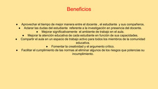 Beneficios 
● Aprovechar el tiempo de mejor manera entre el docente , el estudiante y sus compañeros. 
● Aclarar las dudas del estudiante referente a la investigación en presencia del docente. 
● Mejorar significativamente el ambiente de trabajo en el aula. 
● Mejorar la atención educativa de cada estudiante en función de sus capacidades. 
● Compartir el aula en un espacio de trabajo activo para todos los miembros de la comunidad 
educativa. 
● Fomentar la creatividad y el argumento crítico. 
● Facilitar el cumplimiento de las normas al eliminar algunos de los riesgos que potencias su 
incumplimiento. 
 