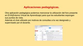 Aplicaciones pedagógicas. 
Otra aplicación pedagógica podemos mencionar la utilización del foro presente 
en EVA(Entorno Virtual de Aprendizaje) para que los estudiantes expongan 
sus puntos de vista. 
Además el chat utilizado por motivos de consultas a la vez designado y 
supervisado por el docente. 
 