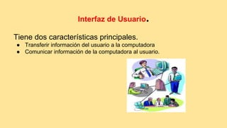 Interfaz de Usuario. 
Tiene dos características principales. 
● Transferir información del usuario a la computadora 
● Comunicar información de la computadora al usuario. 
 