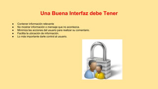 Una Buena Interfaz debe Tener 
● Contener información relevante 
● No mostrar información o mensaje que no acontezca. 
● Minimiza las acciones del usuario para realizar su comentario. 
● Facilita la ubicación de información. 
● Lo más importante darle control al usuario. 
 
