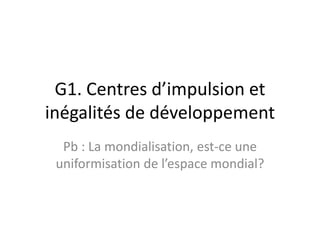 G1. Centres d’impulsion et inégalités de développement Pb : La mondialisation, est-ce une uniformisation de l’espace mondial?   