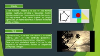 El ser humano, impone a lo que ve tres formas
básicas: cuadrados, círculos y triángulos. Existen
infinitas variaciones y combinaciones de las formas.
Psicológicamente cada forma sugiere su propio
significado. En diseño las formas se definen mediante
sólidos y masas.
FORMA
La palabra tono, se refiere a la claridad u oscuridad
relativa. Solo por este contraste percibimos
visualmente puntos, líneas, formas y texturas.
Tiene una importancia básica para la percepción y la
adquisición de información a la hora de comprender
un impreso o imagen
TONO
 