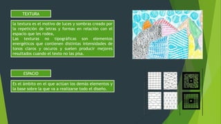 la textura es el motivo de luces y sombras creado por
la repetición de letras y formas en relación con el
espacio que les rodea,
Las texturas no tipográficas son elementos
energéticos que contienen distintas intensidades de
tonos claros y oscuros y suelen producir mejores
resultados cuando el texto no las pisa.
TEXTURA
Es el ámbito en el que actúan los demás elementos y
la base sobre la que va a realizarse todo el diseño.
ESPACIO
 
