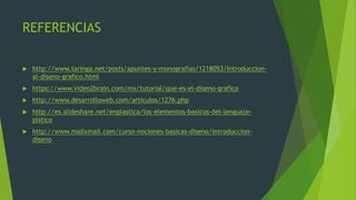 REFERENCIAS
 http://www.taringa.net/posts/apuntes-y-monografias/1218053/Introduccion-
al-diseno-grafico.html
 https://www.video2brain.com/mx/tutorial/que-es-el-diseno-grafico
 http://www.desarrolloweb.com/articulos/1276.php
 http://es.slideshare.net/enplastica/los-elementos-basicos-del-lenguaje-
plstico
 http://www.mailxmail.com/curso-nociones-basicas-diseno/introduccion-
diseno
 