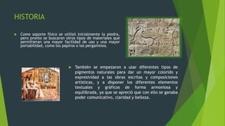 HISTORIA
 Como soporte físico se utilizó inicialmente la piedra,
pero pronto se buscaron otros tipos de materiales que
permitieran una mayor facilidad de uso y una mayor
portabilidad, como los papiros o los pergaminos.
 También se empezaron a usar diferentes tipos de
pigmentos naturales para dar un mayor colorido y
expresividad a las obras escritas y composiciones
artísticas, y a disponer los diferentes elementos
textuales y gráficos de forma armoniosa y
equilibrada, ya que se apreció que con ello se ganaba
poder comunicativo, claridad y belleza.
 