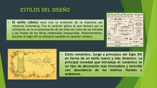 ESTILOS DEL DISEÑO
 El estilo clásico nace tras la invención de la imprenta por
Johannes Gutenberg. Fue el carácter gótico el que destacó por su
utilización en la ornamentación de las orlas así como de las iniciales
y las finales de los libros medievales manuscritos. Posteriormente,
durante el siglo XVI se utilizaría también el carácter romano.
 Estilo romántico. Surge a principios del Siglo XIX
en forma de un estilo nuevo y más dinámico. La
principal novedad que introdujo el romántico es
un tipo de decoración mas innovadora y atrevida
con abundancia de los motivos florales y
arabescos.
 