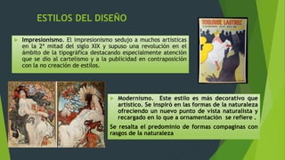 ESTILOS DEL DISEÑO
 Impresionismo. El impresionismo sedujo a muchos artísticas
en la 2ª mitad del siglo XIX y supuso una revolución en el
ámbito de la tipográfica destacando especialmente atención
que se dio al cartelismo y a la publicidad en contraposición
con la no creación de estilos.
 Modernismo. Este estilo es más decorativo que
artístico. Se inspiró en las formas de la naturaleza
ofreciendo un nuevo punto de vista naturalista y
recargado en lo que a ornamentación se refiere .
Se resalta el predominio de formas compaginas con
rasgos de la naturaleza
 