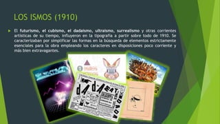 LOS ISMOS (1910)
 El futurismo, el cubismo, el dadaísmo, ultraísmo, surrealismo y otras corrientes
artísticas de su tiempo, influyeron en la tipografía a partir sobre todo de 1910. Se
caracterizaban por simplificar las formas en la búsqueda de elementos estrictamente
esenciales para la obra empleando los caracteres en disposiciones poco corriente y
más bien extravagantes.
 