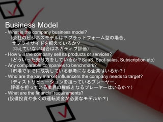 Business Model
- What is the company business model?
（会社のビジネスモデルは？プラットフォーム型の場合、
サプライサイドを抑えているか？
抑えていない場合はネガティブ評価）
- How wi...