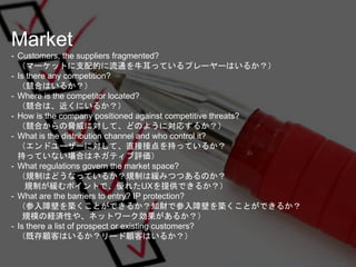 Market
- Customers, the suppliers fragmented?
（マーケットに支配的に流通を牛耳っているプレーヤーはいるか？）
- Is there any competition?
（競合はいるか？）
- Wher...