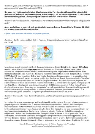 Question 
: 
Quels 
sont 
les 
facteurs 
qui 
expliquent 
la 
concentration 
actuelle 
des 
conflits 
dans 
l’arc 
de 
crise 
? 
(comparer 
les 
cartes 
conflits 
régionaux 
et 
IDH) 
Il 
y 
a 
une 
corrélation 
entre 
le 
faible 
développement 
de 
l’arc 
de 
crise 
et 
les 
conflits. 
L’instabilité 
politique 
et/ou 
le 
déficit 
démocratique 
de 
nombreux 
pays 
est 
un 
facteur 
aggravant. 
Il 
faut 
ajouter 
les 
tensions 
religieuses. 
La 
majeure 
partie 
des 
conflits 
sont 
actuellement 
internes. 
Question 
: 
En 
quoi 
le 
document 
18 
permet 
de 
ne 
pas 
tomber 
dans 
le 
catastrophisme 
? 
(regard 
critique 
sur 
la 
carte) 
Alors 
que 
la 
fin 
de 
la 
guerre 
froide 
s’est 
traduite 
par 
une 
hausse 
des 
conflits, 
le 
début 
du 
21 
siècle 
est 
marqué 
par 
une 
baisse 
des 
conflits. 
C 
/ 
Des 
cartes 
montrant 
des 
visions 
du 
monde 
opposées. 
Questions 
: 
Quelles 
visions 
les 
Etats-­Unis 
et 
l’Iran 
ont-­ils 
du 
monde 
et 
de 
leur 
propre 
puissance 
? 
(analyser 
une 
carte) 
La 
vision 
du 
monde 
proposée 
par 
les 
É-­‐U 
dépend 
notamment 
de 
son 
Histoire, 
des 
Cours 
de 
C. 
Jouneau-­‐Sion, 
inspiré 
du 
cours 
de 
Philippe 
Chavanne 
http://www2.ac-­‐ 
lyon.fr/enseigne/histoire/spip.php?article870 
valeurs 
défendues 
(démocratie 
et 
liberté) 
et 
de 
sa 
puissance 
dans 
de 
nombreux 
domaines. 
Dans 
un 
passé 
récent, 
ces 
facteurs 
ont 
contribué 
à 
donner 
aux 
É-­‐U 
une 
formidable 
capacité 
de 
projection 
à 
l’extérieur 
de 
leurs 
frontières 
et 
cet 
État 
s’est 
rapproché 
des 
autres 
puissances 
occidentales 
au 
sein 
d’organisations 
comme 
l’OTAN. 
Les 
É-­‐U 
sont 
conscients 
de 
leur 
suprématie 
dans 
de 
nombreux 
domaines 
et 
la 
répartition 
des 
bases 
et 
des 
flottes 
américaines 
permet 
de 
vérifier 
leur 
domination 
dans 
le 
domaine 
militaire. 
Toutefois, 
cette 
hyperpuissance 
américaine 
est 
contestée 
par 
plusieurs 
États. 
La 
vision 
du 
monde 
proposée 
par 
l’Iran 
diffère 
de 
la 
vision 
américaine 
en 
raison 
notamment 
de 
la 
nature 
même 
du 
régime 
politique 
qui 
est 
une 
République 
islamique 
où 
les 
principes 
fondateurs 
de 
l’État 
proviennent 
de 
l’islam 
chiite. 
L’Iran 
a 
développé 
un 
sentiment 
de 
menace 
permanent 
et 
d’encerclement 
vis-­‐à-­‐vis 
de 
ses 
voisins 
bien 
souvent 
à 
majorité 
sunnite 
et 
qui 
n’ont 
pas 
choisi 
la 
République 
comme 
forme 
de 
gouvernement, 
et 
de 
l’État 
d’Israël 
devenu 
grand 
ennemi 
de 
la 
région 
depuis 
la 
Révolution 
islamique 
de 
1979. 
Question 
: 
En 
quoi 
cette 
vision 
du 
monde 
détermine 
les 
choix 
géo-­économiques 
des 
deux 
pays 
? 
(analyser 
une 
carte) 
Les 
visions 
du 
monde 
proposées 
par 
les 
États-­‐Unis 
et 
l’Iran 
déterminent 
des 
choix 
géo-­‐économiques 
et 
géopolitiques 
très 
différents. 
Les 
États-­‐Unis 
cherchent 
à 
défendre 
leurs 
intérêts 
dans 
des 
régions 
instables 
comme 
au 
Moyen-­‐Orient 
ou 
encore 
autour 
du 
Golfe 
de 
Guinée 
où 
les 
ressources 
en 
hydrocarbures 
sont 
nombreuses. 
Pour 
ce 
faire, 
les 
États-­‐Unis 
s'appuient 
sur 
leur 
présence 
militaire 
sur 
tous 
les 
continents 
et 
océans. 
Ils 
cherchent 
également 
à 
limiter 
l’influence 
de 
la 
Chine 
malgré 
une 
coopération 
commerciale 
évidente 
entre 
les 
deux 
puissances. 
A 
contrario, 
l’Iran, 
pour 
faire 
face 
au 
sentiment 
d’encerclement, 
a 
choisi 
de 
développer 
un 
programme 
nucléaire 
qui 
l’a 
rapproché 
d’États 
devenus 
des 
alliés 
militaro-­‐industriels 
comme 
la 
Russie 
ou 
encore 
la 
Corée 
du 
Nord. 
Néanmoins, 
cette 
stratégie 
a 
entrainé 
des 
sanctions 
contre 
l’Iran 
et 
notamment 
sur 
ses 
exportations 
de 
pétrole. 
Ceci 
ne 
se 
 