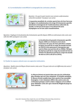 A 
/ 
La 
mondialisation 
rend 
difficile 
la 
cartographie 
des 
contrastes 
culturels. 
Question 
: 
En 
quoi 
le 
sport 
montre 
une 
certaine 
uniformisation 
culturelle 
mondiale 
? 
(analyser 
une 
carte) 
L’expansion 
mondiale 
de 
certains 
sports 
hors 
de 
leur 
berceau 
d’origine 
et 
la 
médiatisation 
très 
large 
d’évènements 
sportifs 
planétaires 
témoignent 
de 
l’uniformisation 
culturelle 
du 
monde. 
Le 
fait 
qu’aucun 
pays 
n’est 
absent 
des 
jeux 
olympiques 
en 
est 
une 
autre 
manifestation. 
Question 
: 
Expliquer 
la 
localisation 
des 
évènements 
sportifs 
depuis 
2000 
en 
confrontant 
cette 
carte 
avec 
celle 
des 
IDH. 
(comparer 
une 
carte) 
La 
localisation 
de 
grands 
évènements 
sportifs 
depuis 
2000 
est 
révélatrice 
de 
la 
forte 
croissance 
des 
pays 
du 
Sud, 
pétroliers 
comme 
le 
Qatar 
(accueil 
de 
la 
coupe 
du 
monde 
de 
foot 
en 
2022) 
et 
des 
puissances 
émergentes 
que 
sont 
la 
Chine 
(accueil 
des 
JO 
en 
2008), 
l’Afrique 
du 
Sud 
(accueil 
de 
la 
coupe 
du 
monde 
de 
foot 
en 
2010) 
et 
le 
Brésil 
(accueil 
de 
la 
coupe 
du 
monde 
de 
foot 
en 
2014, 
des 
JO 
en 
2016). 
B 
/ 
Etudier 
les 
espaces 
culturels 
avec 
une 
approche 
multiscalaire. 
Questions 
: 
Quelle 
vision 
du 
Moyen-­Orient 
montre 
cette 
carte 
? 
En 
quoi 
cette 
aire 
est 
différentes 
des 
autres 
? 
(analyser 
une 
carte) 
Le 
Moyen-­Orient 
est 
inséré 
dans 
une 
aire 
de 
civilisation 
plus 
étendue 
qui 
est 
l’aire 
islamisée. 
À 
l’échelle 
mondiale, 
le 
Moyen-­Orient 
semble 
donc 
faire 
partie 
d’un 
ensemble 
homogène. 
L’aire 
islamisée 
diffère 
des 
autres 
aires 
de 
civilisation 
puisque 
seul 
le 
critère 
religieux 
est 
ici 
utilisé 
pour 
délimiter 
cette 
aire 
qui 
s’étend 
du 
Maghreb 
jusqu’en 
Asie 
centrale. 
Cours 
de 
C. 
Jouneau-­‐Sion, 
inspiré 
du 
cours 
de 
Philippe 
Chavanne 
http://www2.ac-­‐ 
lyon.fr/enseigne/histoire/spip.php?article870 
 