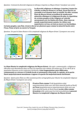 Question 
: 
Comment 
la 
diversité 
religieuse 
et 
ethnique 
s’exprime 
au 
Moyen-­Orient 
? 
(analyser 
une 
carte) 
La 
diversité 
religieuse 
et 
ethnique 
s’exprime 
à 
toutes 
les 
échelles 
au 
Moyen-­Orient 
et, 
au 
final, 
aucun 
État 
de 
cet 
ensemble 
n’est 
islamisé 
dans 
sa 
totalité. 
En 
effet, 
certains 
États 
du 
Moyen-­Orient 
accueillent 
de 
nombreuses 
minorités 
ethniques 
et 
religieuses.De 
plus, 
la 
répartition 
de 
certains 
peuples 
et 
des 
religions 
ne 
coïncide 
aucunement 
avec 
les 
limites 
des 
États. 
Ainsi, 
dans 
un 
monde 
majoritairement 
sunnite, 
les 
chiites 
sont 
majoritaires 
en 
Iran, 
en 
Irak 
ou 
encore 
en 
Azerbaïdjan. 
Certains 
peuples, 
sans 
État, 
vivent 
à 
cheval 
sur 
plusieurs 
pays 
comme 
la 
minorité 
kurde 
entre 
l’Iran, 
l’Irak, 
la 
Syrie 
ou 
encore 
la 
Turquie. 
Question 
: 
En 
quoi 
le 
Liban 
illustre-­t-­il 
la 
complexité 
religieuse 
du 
Moyen-­Orient 
? 
(comparer 
une 
carte) 
Le 
Liban 
illustre 
la 
complexité 
religieuse 
du 
Moyen-­Orient 
: 
dix-­‐sept 
« 
communautés 
» 
religieuses 
officielles 
sont 
dénombrées 
dans 
un 
État 
à 
la 
superficie 
très 
réduite. 
On 
estime 
que 
35 
% 
à 
40 
% 
de 
la 
population 
libanaise 
est 
de 
confession 
chrétienne. 
Cette 
fragmentation 
entre 
différentes 
communautés 
se 
retrouve 
à 
l’échelle 
locale 
et 
notamment 
à 
Beyrouth, 
la 
capitale, 
où 
la 
partie 
Ouest 
majoritairement 
musulmane 
s’oppose 
à 
la 
partie 
Est 
majoritairement 
chrétienne. 
Question 
: 
Quels 
autres 
États 
ou 
villes 
auraient 
pu 
être 
cartographiés 
pour 
illustrer 
la 
complexité 
religieuse 
du 
Moyen-­Orient 
? 
(comparer 
une 
carte) 
D’autres 
États 
comme 
l’Irak 
(population 
arabe 
majoritairement 
chiite 
avec 
une 
forte 
minorité 
kurde 
au 
Nord) 
ou 
l’Iran 
(population 
perse 
majoritairement 
chiite 
avec 
une 
forte 
minorité 
kurde 
au 
Nord-­‐Ouest) 
Cours 
de 
C. 
Jouneau-­‐Sion, 
inspiré 
du 
cours 
de 
Philippe 
Chavanne 
http://www2.ac-­‐ 
lyon.fr/enseigne/histoire/spip.php?article870 
ou 
des 
villes 
comme 
Jérusalem 
(ville 
sainte 
pour 
les 
trois 
monothéismes) 
peuvent 
illustrer 
la 
complexité 
religieuse 
du 
Moyen-­Orient. 
 