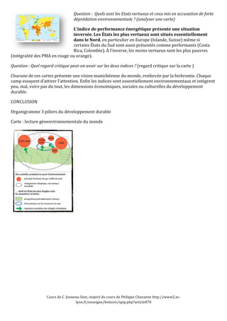 Question 
: 
Quels 
sont 
les 
Etats 
vertueux 
et 
ceux 
mis 
en 
accusation 
de 
forte 
déprédation 
environnementale 
? 
(analyser 
une 
carte) 
L’indice 
de 
performance 
énergétique 
présente 
une 
situation 
inversée. 
Les 
États 
les 
plus 
vertueux 
sont 
situés 
essentiellement 
dans 
le 
Nord, 
en 
particulier 
en 
Europe 
(Islande, 
Suisse) 
même 
si 
certains 
États 
du 
Sud 
sont 
aussi 
présentés 
comme 
performants 
(Costa 
Rica, 
Colombie). 
À 
l’inverse, 
les 
moins 
vertueux 
sont 
les 
plus 
pauvres 
(intégralité 
des 
PMA 
en 
rouge 
ou 
orange). 
Question 
: 
Quel 
regard 
critique 
peut-­on 
avoir 
sur 
les 
deux 
indices 
? 
(regard 
critique 
sur 
la 
carte 
) 
Chacune 
de 
ces 
cartes 
présente 
une 
vision 
manichéenne 
du 
monde, 
renforcée 
par 
la 
bichromie. 
Chaque 
camp 
essayent 
d’attirer 
l’attention. 
Enfin 
les 
indices 
sont 
essentiellement 
environnementaux 
et 
intègrent 
peu, 
mal, 
voire 
pas 
du 
tout, 
les 
dimensions 
économiques, 
sociales 
ou 
culturelles 
du 
développement 
durable. 
CONCLUSION 
Organigramme 
3 
piliers 
du 
développement 
durable 
Carte 
: 
lecture 
géoenvironnementale 
du 
monde 
Cours 
de 
C. 
Jouneau-­‐Sion, 
inspiré 
du 
cours 
de 
Philippe 
Chavanne 
http://www2.ac-­‐ 
lyon.fr/enseigne/histoire/spip.php?article870 

