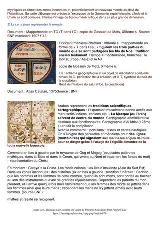 mythiques et admet des zones inconnues et, potentiellement un nouveau monde au-delà de 
l'Atlantique. Sa carte d'Europe est précise à l'exception de la Germanie septentrionale. L'Inde et la 
Chine lui sont connues. Il laisse l'image de l'oecoumène antique dans sa plus grande dimension. 
2) 
La 
carte 
pour 
représenter 
le 
monde 
Document : Mappemonde en TO (T dans l’O), copie de Gossuin de Mets, XIIIème s. Source : 
BNF manuscrit 1607 f°43 
Occident médiéval chrétien : VIIIème s. mappemonde en 
forme de « T dans l’eau » figurent les trois parties du 
monde que se sont partagées les fils de Noé : tradition 
ancien testament. Hampe = méditerranée, branches : le 
Don (Europe / Asie) et le Nil 
copie de Gossuin de Metz, XIIIème s. 
TO : schéma géographique et un objet de méditation spirituelle 
devant le O, perfection de la création, et le T, symbole du bois de 
la crucifixion. 
Récit de l'histoire du salut (Noé, la crucifixion) 
Document : Atlas Catalan, 1375Source : BNF 
Arabes reprennent les traditions scientifiques 
cartographiques : l’expansion musulmane donne accès aux 
manuscrits indiens, iraniens etc… La Mecque (ou l’Iran) 
servent de centre du monde. Cartographie administrative 
destinée aux fonctionnaires. Cartographie d’Al Idrisi (12ème 
s) en fait la compilation. 
Avec le commerce : portulans : textes et cartes nautiques. 
On s’éloigne des parallèles et méridiens pour des lignes 
(marteloires) qui signalent aux marins les angles de route 
pour se diriger grâce à l'usage de l'aiguille aimantée de la 
toute nouvelle boussole. 
Comment en bas à gauche par le royaume de Gog et Magog (peuplades païennes 
mythiques, dans la Bible et dans le Coran, qui vivent au Nord et incarnent les forces du mal) 
– représentation du Christ 
En montant : Cataya = la Chine. Les ronds colorés : les îles d’Insulinde (Asie du Sud Est). 
Dans les zones inconnues : des histoires (ex en bas à gauche : tradition funéraire : Sachez 
que les hommes et les femmes de cette contrée, quand ils sont morts, sont portés au bûcher 
au son des instruments et avec de grandes réjouissances. Cependant les parents du mort 
pleurent, et il arrive quelquefois mais tardivement que les femmes des morts se jettent dans 
les flammes ainsi que leurs maris ; cependant les maris ne s'y jettent jamais avec leurs 
femmes. (source BNF) 
mythes et réalité se rejoignent. 
Cours 
de 
C. 
Jouneau-­‐Sion, 
inspiré 
du 
cours 
de 
Philippe 
Chavanne 
http://www2.ac-­‐ 
lyon.fr/enseigne/histoire/spip.php?article870 
 