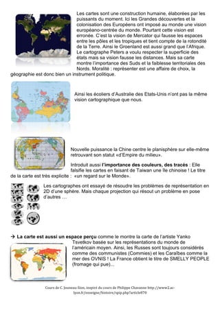 Les cartes sont une construction humaine, élaborées par les 
puissants du moment. Ici les Grandes découvertes et la 
colonisation des Européens ont imposé au monde une vision 
européano-centrée du monde. Pourtant cette vision est 
erronée. C’est la vision de Mercator qui fausse les espaces 
entre les pôles et les tropiques et tient compte de la rotondité 
de la Terre. Ainsi le Groenland est aussi grand que l’Afrique. 
Le cartographe Peters a voulu respecter la superficie des 
états mais sa vision fausse les distances. Mais sa carte 
montre l’importance des Suds et la faiblesse territoriales des 
Nords. Moralité : représenter est une affaire de choix, la 
géographie est donc bien un instrument politique. 
Ainsi les écoliers d’Australie des Etats-Unis n’ont pas la même 
vision cartographique que nous. 
Nouvelle puissance la Chine centre le planisphère sur elle-même 
retrouvant son statut «d’Empire du milieu». 
Introduit aussi l’importance des couleurs, des tracés : Elle 
falsifie les cartes en faisant de Taiwan une île chinoise ! Le titre 
de la carte est très explicite : «un regard sur le Monde». 
Les cartographes ont essayé de résoudre les problèmes de représentation en 
2D d’une sphère. Mais chaque projection qui résout un problème en pose 
d’autres … 
" La carte est aussi un espace perçu comme le montre la carte de l’artiste Yanko 
Tsvetkov basée sur les représentations du monde de 
l’américain moyen. Ainsi, les Russes sont toujours considérés 
comme des communistes (Commies) et les Caraîbes comme la 
mer des OVNIS ! La France obtient le titre de SMELLY PEOPLE 
(fromage qui pue)... 
Cours 
de 
C. 
Jouneau-­‐Sion, 
inspiré 
du 
cours 
de 
Philippe 
Chavanne 
http://www2.ac-­‐ 
lyon.fr/enseigne/histoire/spip.php?article870 
 