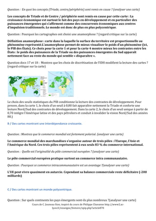 Question 
: 
En 
quoi 
les 
concepts 
(Triade, 
centre/périphérie) 
sont 
remis 
en 
cause 
? 
(analyser 
une 
carte) 
Les 
concepts 
de 
Triade 
et 
de 
Centre 
/ 
périphérie 
sont 
remis 
en 
cause 
par 
cette 
carte 
: 
La 
croissance 
économique 
est 
surtout 
le 
fait 
des 
pays 
en 
développement 
et 
en 
particulier 
des 
puissances 
émergentes 
qui 
s’affirment 
comme 
des 
concurrents 
économiques 
aux 
centres 
d’impulsion 
traditionnels. 
Le 
monde 
est 
donc 
de 
plus 
en 
plus 
polycentrique. 
Question 
: 
Pourquoi 
les 
cartographes 
ont 
choisi 
une 
anamorphose 
? 
(regard 
critique 
sur 
la 
carte) 
Définition 
anamorphose 
: 
carte 
dans 
la 
laquelle 
la 
surface 
du 
territoire 
est 
proportionnelle 
au 
phénomène 
représenté.L’anamorphose 
permet 
de 
mieux 
visualiser 
le 
poids 
d’un 
phénomène 
(ici, 
le 
PIB 
des 
États). 
Ce 
choix 
pour 
la 
carte 
1 
et 
pour 
la 
carte 
4 
montre 
mieux 
les 
contrastes 
entre 
les 
États 
: 
le 
poids 
des 
puissances 
de 
la 
Triade 
ou 
des 
puissances 
émergentes 
du 
Sud 
apparaît 
nettement 
face 
au 
reste 
du 
monde 
qui 
semble 
« 
disparaître 
». 
Question 
docs 
17 
et 
18 
: 
Montrez 
que 
les 
choix 
de 
discrétisation 
de 
l’IDH 
modifient 
la 
lecture 
des 
cartes 
? 
(regard 
critique 
sur 
la 
carte) 
Le 
choix 
des 
seuils 
statistiques 
du 
PIB 
conditionne 
la 
lecture 
des 
contrastes 
de 
développement. 
Pour 
preuve, 
dans 
la 
carte 
1, 
le 
choix 
d’un 
seuil 
à 
0,80 
fait 
apparaître 
nettement 
la 
Triade 
et 
conforte 
une 
lecture 
Nord/Sud 
des 
contrastes 
de 
développement. 
Dans 
la 
carte 
2, 
le 
choix 
d’un 
seuil 
unique 
à 
partir 
de 
0,70 
intègre 
l’Amérique 
latine 
et 
des 
pays 
pétroliers 
et 
conduit 
à 
invalider 
la 
vision 
Nord/Sud 
des 
années 
80.) 
B 
/ 
Des 
cartes 
montrant 
une 
interdépendance 
croissante. 
Question 
: 
Montrez 
que 
le 
commerce 
mondial 
est 
fortement 
polarisé. 
(analyser 
une 
carte) 
Le 
commerce 
mondial 
des 
marchandises 
s’organise 
autour 
de 
trois 
pôles 
: 
l’Europe, 
l’Asie 
et 
l’Amérique 
du 
Nord. 
Ces 
trois 
pôles 
représentent 
à 
eux 
seuls 
83 
% 
du 
commerce 
international. 
Question 
: 
Quelle 
est 
l'originalité 
du 
pôle 
commercial 
européen 
? 
(analyser 
une 
carte) 
Le 
pôle 
commercial 
européen 
pratique 
surtout 
un 
commerce 
intra 
communautaire. 
Question 
: 
Pourquoi 
ce 
commerce 
intracommunautaire 
est 
un 
avantage 
?(analyser 
une 
carte) 
L’UE 
peut 
vivre 
quasiment 
en 
autarcie. 
Cependant 
sa 
balance 
commerciale 
reste 
déficitaire 
(-­200 
milliards) 
C 
/ 
Des 
cartes 
montrant 
un 
monde 
polycentrique. 
Question 
: 
Sur 
quels 
continents 
les 
pays 
émergents 
sont-­‐ils 
plus 
nombreux 
?(analyser 
une 
carte) 
Cours 
de 
C. 
Jouneau-­‐Sion, 
inspiré 
du 
cours 
de 
Philippe 
Chavanne 
http://www2.ac-­‐ 
lyon.fr/enseigne/histoire/spip.php?article870 
 