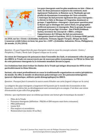 Les 
pays 
émergents 
sont 
les 
plus 
nombreux 
en 
Asie 
: 
Chine 
et 
Inde, 
les 
deux 
puissances 
majeures 
du 
continent, 
mais 
également 
l’Indonésie, 
la 
Malaisie 
ou 
la 
Thaïlande 
qui 
ont 
profité 
du 
dynamisme 
économique 
de 
l’Asie 
orientale. 
L’Amérique 
du 
Sud 
présente 
également 
des 
pays 
émergents 
: 
Le 
Brésil, 
le 
Chili, 
le 
Mexique 
et 
l’Argentine 
dominent 
ce 
groupe. 
L’appellation 
« 
émergent 
» 
peut 
poser 
question 
pour 
la 
Russie 
qui 
se 
distingue 
des 
autres 
États, 
les 
géographes 
préfèrent 
puissance 
ré-­émergente. 
Mais 
le 
groupe 
des 
pays 
émergent 
n’est 
pas 
figé, 
il 
évolue 
: 
Jim 
O’Neill 
(Goldman 
Sachs), 
inventeur 
du 
concept 
de 
« 
BRIC», 
critique 
l’appartenance 
de 
l’Afrique 
du 
Sud 
aux 
puissances 
émergentes 
(mail 
et 
Guardian, 
2012). 
La 
banque 
HSBC 
pariait, 
en 
2010, 
sur 
les 
« 
Civets 
» 
(Colombie, 
Indonésie, 
Vietnam, 
Egypte 
Turquie, 
Afrique 
du 
Sud). 
L'assureur-­crédit 
Coface 
en 
tient, 
lui, 
pour 
les 
« 
CIPP 
» 
(Colombie, 
Indonésie, 
Pérou, 
Philippines). 
(le 
monde, 
21/01/2014) 
Question 
: 
En 
quoi 
l’apparition 
des 
pays 
émergents 
remet 
en 
cause 
les 
concepts 
suivants 
: 
Centre 
/ 
Périphérie 
/ 
Triade 
/ 
Nords 
Suds 
?(regard 
critique 
sur 
la 
carte) 
En 
raison 
de 
l’émergence 
de 
puissances 
dans 
l’ensemble 
des 
Suds, 
et 
notamment 
celles 
du 
groupe 
des 
BRICS, 
la 
Triade 
est 
concurrencée 
par 
de 
nouveaux 
pôles 
économiques. 
Le 
PIB 
de 
la 
Chine 
fait 
de 
cette 
puissance 
émergente 
la 
2e 
économie 
mondiale 
devant 
le 
Japon. 
Ces 
évolutions 
font 
ainsi 
évoluer 
les 
limites 
de 
la 
Triade 
qui 
intègre 
désormais 
les 
NPIA 
et 
tout 
particulièrement 
la 
Chine 
littorale. 
Surtout, 
cela 
remet 
profondément 
en 
cause 
la 
traditionnelle 
organisation 
en 
centre/périphéries 
du 
monde. 
En 
effet, 
le 
monde 
est 
désormais 
polycentrique 
avec 
des 
puissancesémergentes 
(pouvoir 
diplomatique, 
militaire 
poids 
démographique) 
les 
BRICS. 
Question 
: 
Pourquoi 
faut-­il 
connaitre 
la 
source 
avant 
d’étudier 
une 
carte 
(regard 
critique 
sur 
la 
carte) 
La 
catégorie 
des 
pays 
émergents 
a 
largement 
été 
façonnée 
par 
le 
monde 
des 
économistes 
et 
des 
financiers. 
Les 
critères 
liés 
au 
développement 
sont 
rarement 
pris 
en 
compte. 
C’est 
donc 
une 
vision 
d’économiste 
et 
pas 
celle 
d’un 
géographe. 
Schema 
: 
que 
représenter 
pour 
un 
schéma 
qui 
donne 
une 
lecture 
géo-­‐économique 
du 
monde 
? 
Cours 
de 
C. 
Jouneau-­‐Sion, 
inspiré 
du 
cours 
de 
Philippe 
Chavanne 
http://www2.ac-­‐ 
lyon.fr/enseigne/histoire/spip.php?article870 
- Pôles 
de 
la 
Triade 
- Puissance 
émergente 
(définition 
: 
PIB/hb 
et 
IDH 
moyens 
mais 
forte 
croissance) 
- PMA 
(définition) 
- Limite 
N/S 
- Flux 
majeurs 
et 
secondaires 
- Nomenclature 
(au 
moins 
10 
au 
Bac) 
 