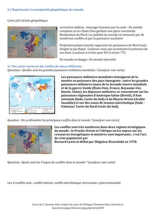 II 
/ 
Représenter 
la 
complexité 
géopolitique 
du 
monde. 
Cours 
de 
C. 
Jouneau-­‐Sion, 
inspiré 
du 
cours 
de 
Philippe 
Chavanne 
http://www2.ac-­‐ 
lyon.fr/enseigne/histoire/spip.php?article870 
Carte 
p22 
nCarte 
géopolitique 
correction 
tableau 
: 
message 
transmis 
par 
la 
carte 
: 
Un 
monde 
complexe 
ou 
les 
Etats-­‐Unis 
gardent 
une 
place 
essentielle. 
Domination 
du 
Nord. 
La 
stabilité 
du 
monde 
est 
menacée 
par 
de 
nombreux 
conflits 
et 
par 
la 
puissance 
nucléaire 
Projection 
polaire 
(nord) 
rapproche 
les 
puissances 
du 
Nord 
mais 
éloigne 
le 
pacifique. 
Couleurs 
vives 
qui 
accentuent 
la 
présence 
de 
ces 
états. 
(couleurs 
à 
la 
fois 
pour 
EU 
et 
crises 
???) 
Un 
monde 
en 
danger. 
Un 
monde 
interrelié 
A 
/ 
Des 
cartes 
montrant 
des 
conflits 
de 
nature 
différente. 
Questions 
: 
Quelles 
sont 
les 
grandes 
puissances 
militaires 
mondiales 
? 
(analyser 
une 
carte) 
Les 
puissances 
militaires 
mondiales 
témoignent 
de 
la 
montée 
en 
puissance 
des 
pays 
émergents 
: 
outre 
les 
grandes 
puissances 
militaires 
issues 
de 
la 
Seconde 
Guerre 
mondiale 
et 
de 
la 
guerre 
froide 
(États-­Unis, 
France, 
Royaume-­Uni, 
Russie, 
Chine), 
les 
dépenses 
militaires 
se 
concentrent 
sur 
les 
puissances 
régionales 
d’Amérique 
latine 
(Brésil), 
d’Asie 
orientale 
(Inde, 
Corée 
du 
Sud) 
et 
du 
Moyen-­Orient 
(Arabie 
Saoudite) 
et 
sur 
des 
zones 
de 
tension 
interétatique 
(Inde 
-­ 
Pakistan/ 
Corée 
du 
Nord-­Corée 
du 
Sud). 
Question 
: 
Où 
se 
déroulent 
les 
principaux 
conflits 
dans 
le 
monde 
? 
(analyser 
une 
carte) 
Les 
conflits 
sont 
très 
nombreux 
dans 
deux 
régions 
stratégiques 
du 
monde 
: 
le 
Proche-­Orient 
et 
l’Afrique 
où 
les 
enjeux 
sur 
les 
ressources 
énergétiques 
et 
minières 
sont 
importants 
: 
c’est 
l’arc 
de 
crise 
popularisé 
par 
Bernard 
Lewis 
et 
défini 
par 
Zbigniew 
Brzeziński 
en 
1978. 
Question 
: 
Quels 
sont 
les 
4 
types 
de 
conflits 
dans 
le 
monde 
? 
(analyser 
une 
carte) 
Les 
4 
conflits 
sont 
: 
conflit 
interne, 
conflit 
interétatique, 
terrorisme, 
cybercriminalité. 
 