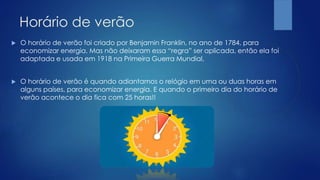Horário de verão
 O horário de verão foi criado por Benjamin Franklin, no ano de 1784, para
economizar energia. Mas não deixaram essa “regra” ser aplicada, então ela foi
adaptada e usada em 1918 na Primeira Guerra Mundial.
 O horário de verão é quando adiantamos o relógio em uma ou duas horas em
alguns países, para economizar energia. E quando o primeiro dia do horário de
verão acontece o dia fica com 25 horas!!
 