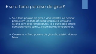E se a Terra parasse de girar?
 Se a Terra parasse de girar a vida terrestre iria acabar
porque em um lado da Terra teria muita luz solar e
estaria com altas temperaturas, já o outro lado estaria
completamente sem luz e com baixas temperaturas.
 Ou seja se a Terra parasse de girar não existiria vida na
Terra.
 