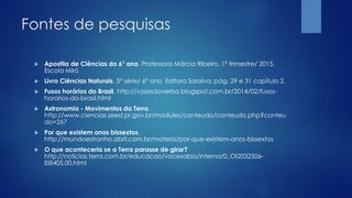 Fontes de pesquisas
 Apostila de Ciências do 6° ano. Professora Márcia Ribeiro. 1° trimestre/ 2015.
Escola Miró
 Livro Ciências Naturais. 5° série/ 6° ano. Editora Saraiva: pág. 29 e 31 capítulo 2.
 Fusos horários do Brasil. http://vozesdoverbo.blogspot.com.br/2014/02/fusos-
horarios-do-brasil.html
 Astronomia - Movimentos da Terra.
http://www.ciencias.seed.pr.gov.br/modules/conteudo/conteudo.php?conteu
do=267
 Por que existem anos bissextos.
http://mundoestranho.abril.com.br/materia/por-que-existem-anos-bissextos
 O que aconteceria se a Terra parasse de girar?
http://noticias.terra.com.br/educacao/vocesabia/interna/0,,OI2032506-
EI8405,00.html
 