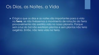 Os Dias, as Noites, a Vida
 É lógico que os dias e as noites são importantes para a vida
na Terra, se não tivéssemos o movimento de rotação da Terra
provavelmente não existiria vida no nosso planeta. Porque
sem a luz do Sol não existiriam plantas e sem plantas não teria
oxigênio. Então, não teria vida na Terra.
 