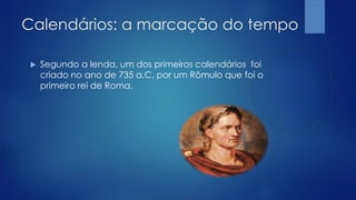 Calendários: a marcação do tempo
 Segundo a lenda, um dos primeiros calendários foi
criado no ano de 735 a.C, por um Rômulo que foi o
primeiro rei de Roma.
 